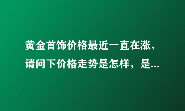 黄金首饰价格最近一直在涨，请问下价格走势是怎样，是过段时间再买呢还是越快越好。谢谢