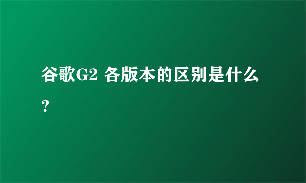 谷歌G2 各版本的区别是什么？