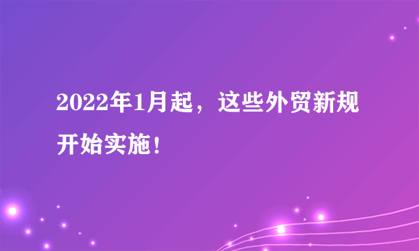2022年1月起，这些外贸新规开始实施！