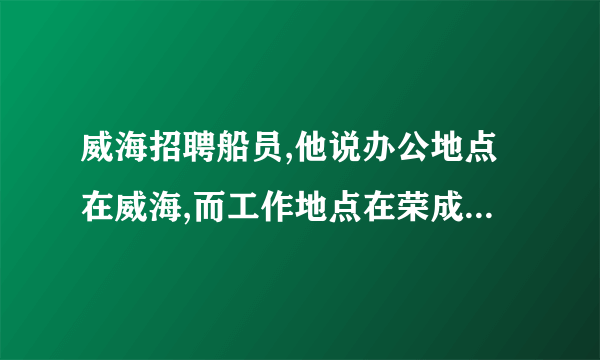 威海招聘船员,他说办公地点在威海,而工作地点在荣成,这可信吗