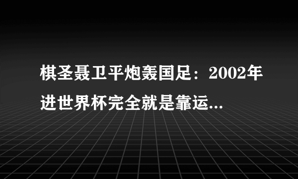 棋圣聂卫平炮轰国足：2002年进世界杯完全就是靠运气！当时的国足真的是靠运气吗？