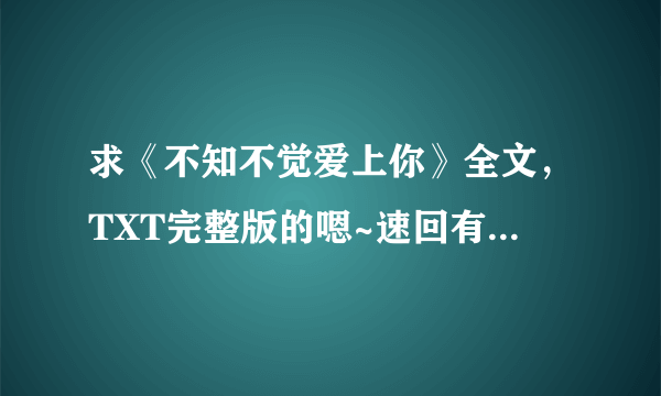 求《不知不觉爱上你》全文，TXT完整版的嗯~速回有追加分！！谢谢！