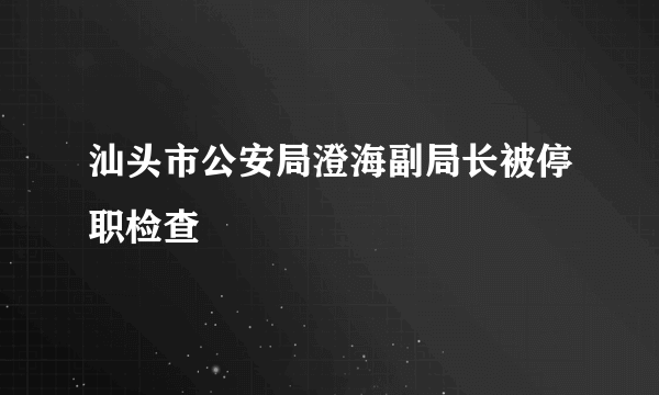 汕头市公安局澄海副局长被停职检查