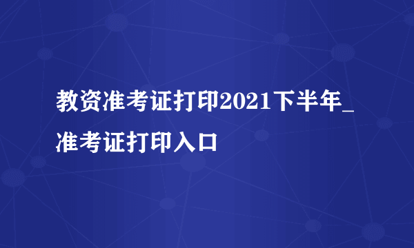 教资准考证打印2021下半年_准考证打印入口