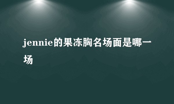 jennie的果冻胸名场面是哪一场