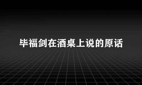 毕福剑在酒桌上说的原话