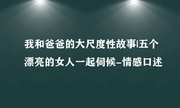 我和爸爸的大尺度性故事|五个漂亮的女人一起伺候-情感口述