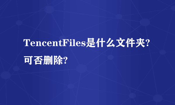 TencentFiles是什么文件夹?可否删除?