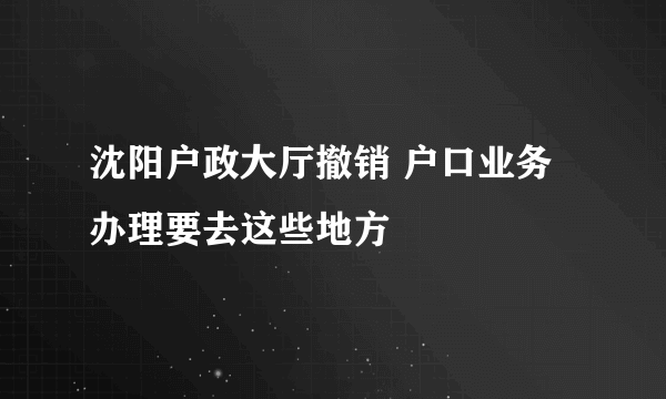 沈阳户政大厅撤销 户口业务办理要去这些地方