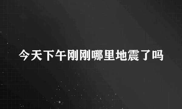 今天下午刚刚哪里地震了吗