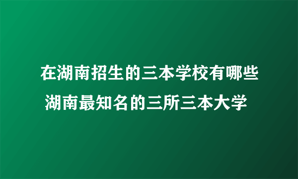 在湖南招生的三本学校有哪些 湖南最知名的三所三本大学