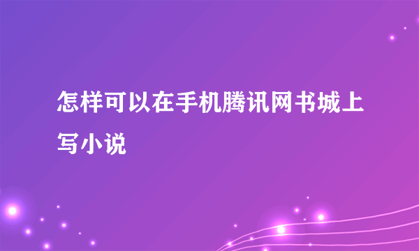怎样可以在手机腾讯网书城上写小说