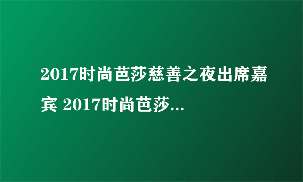 2017时尚芭莎慈善之夜出席嘉宾 2017时尚芭莎出席嘉宾名单完整版
