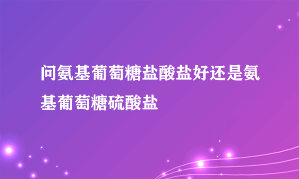 问氨基葡萄糖盐酸盐好还是氨基葡萄糖硫酸盐