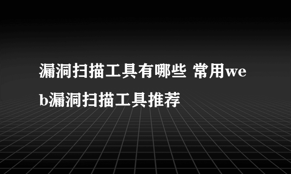 漏洞扫描工具有哪些 常用web漏洞扫描工具推荐