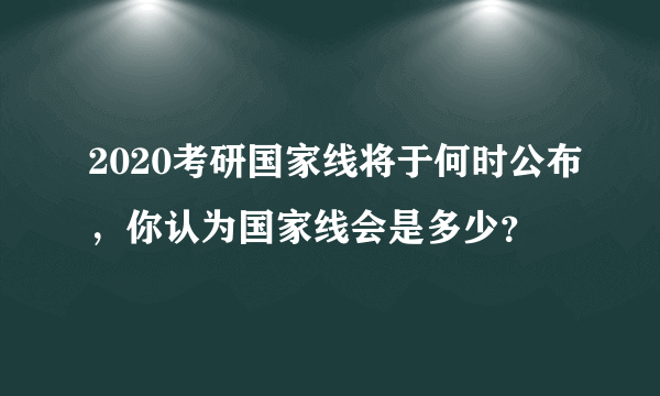 2020考研国家线将于何时公布，你认为国家线会是多少？