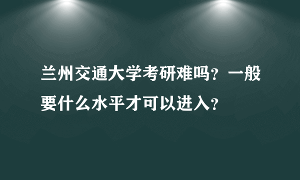 兰州交通大学考研难吗？一般要什么水平才可以进入？