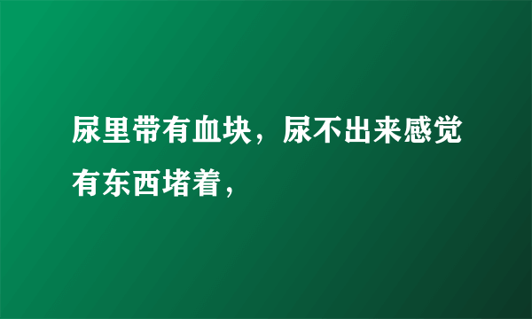尿里带有血块，尿不出来感觉有东西堵着，