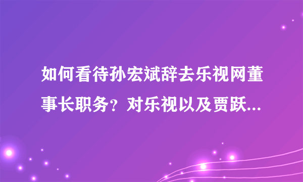 如何看待孙宏斌辞去乐视网董事长职务？对乐视以及贾跃亭的FF有何影响？