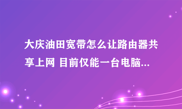 大庆油田宽带怎么让路由器共享上网 目前仅能一台电脑上网 换电脑不行用路由也不行 不要广告 各位帮帮忙