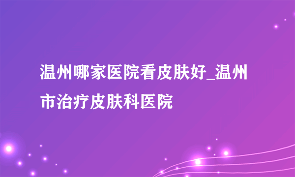 温州哪家医院看皮肤好_温州市治疗皮肤科医院
