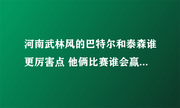 河南武林风的巴特尔和泰森谁更厉害点 他俩比赛谁会赢 ！！ 这是个无聊的问题。不要喷我呀！！