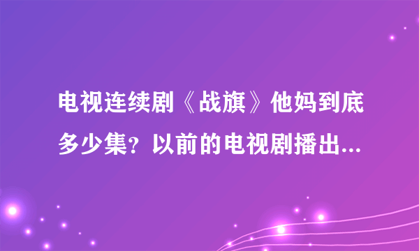 电视连续剧《战旗》他妈到底多少集？以前的电视剧播出时都有说几集，这个却不说，太不地道了吧。