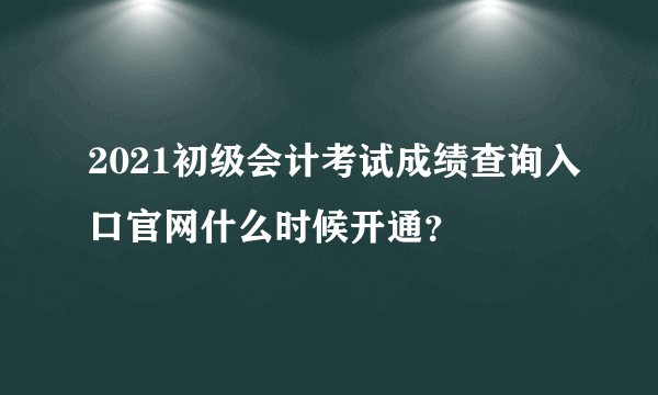 2021初级会计考试成绩查询入口官网什么时候开通？
