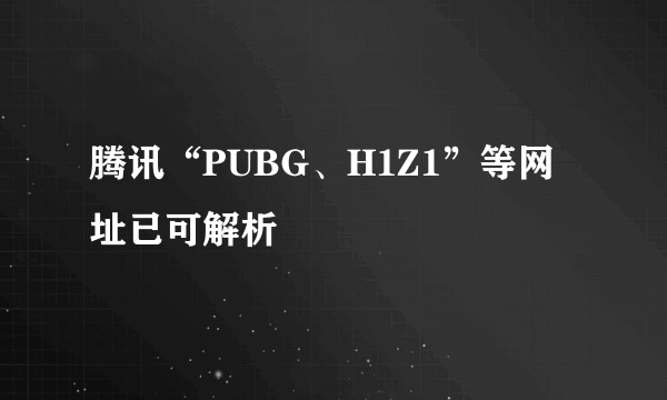 腾讯“PUBG、H1Z1”等网址已可解析