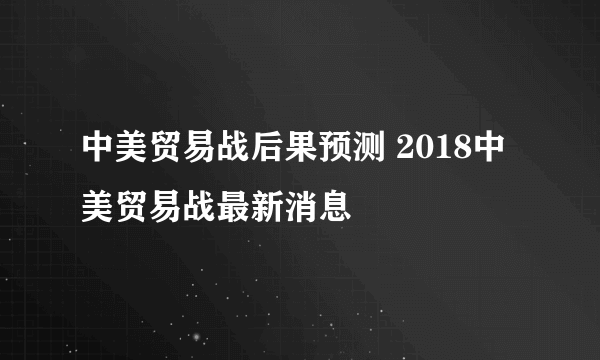 中美贸易战后果预测 2018中美贸易战最新消息