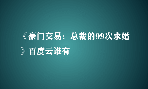 《豪门交易：总裁的99次求婚》百度云谁有