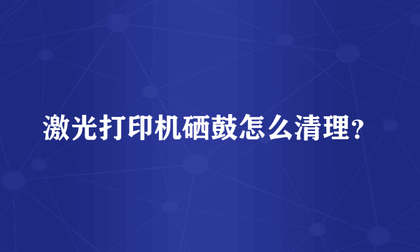 激光打印机硒鼓怎么清理？