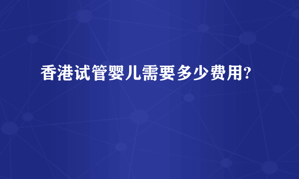 香港试管婴儿需要多少费用?