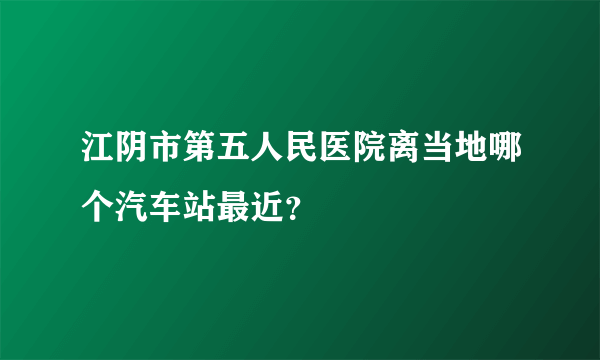 江阴市第五人民医院离当地哪个汽车站最近？
