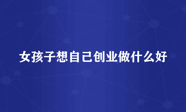 女孩子想自己创业做什么好