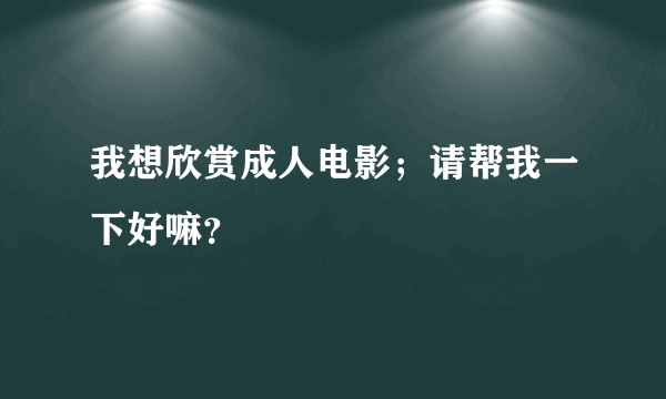 我想欣赏成人电影；请帮我一下好嘛？
