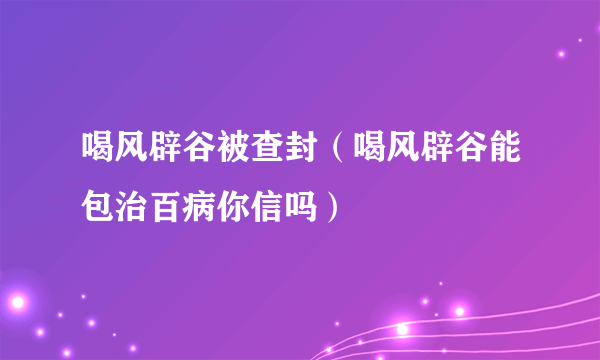 喝风辟谷被查封（喝风辟谷能包治百病你信吗）