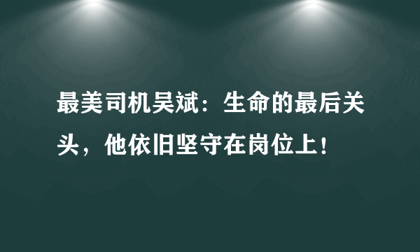 最美司机吴斌：生命的最后关头，他依旧坚守在岗位上！