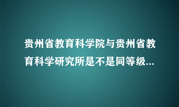 贵州省教育科学院与贵州省教育科学研究所是不是同等级别的单位