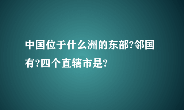 中国位于什么洲的东部?邻国有?四个直辖市是?