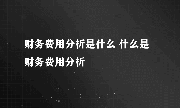 财务费用分析是什么 什么是财务费用分析