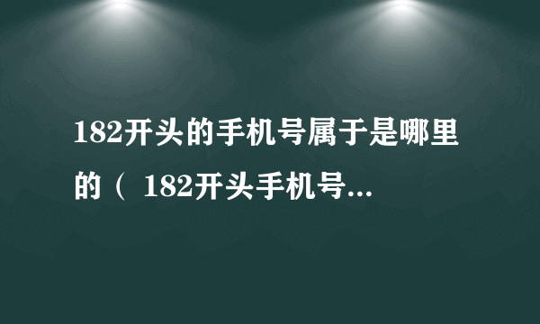 182开头的手机号属于是哪里的（ 182开头手机号是哪个地区的？）