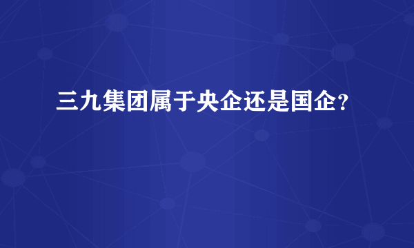 三九集团属于央企还是国企？