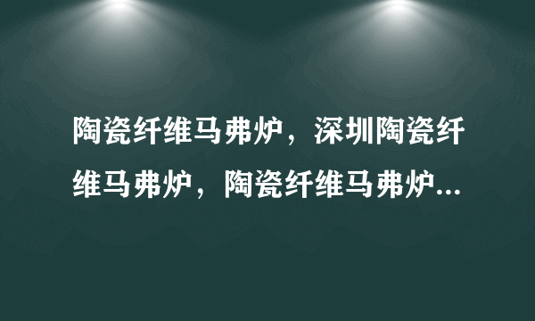 陶瓷纤维马弗炉，深圳陶瓷纤维马弗炉，陶瓷纤维马弗炉价格，陶瓷纤维马弗炉型号，陶瓷纤维马弗炉规格？