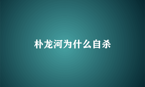 朴龙河为什么自杀