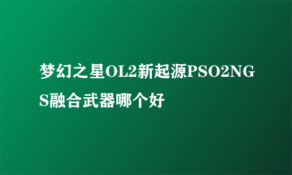 梦幻之星OL2新起源PSO2NGS融合武器哪个好