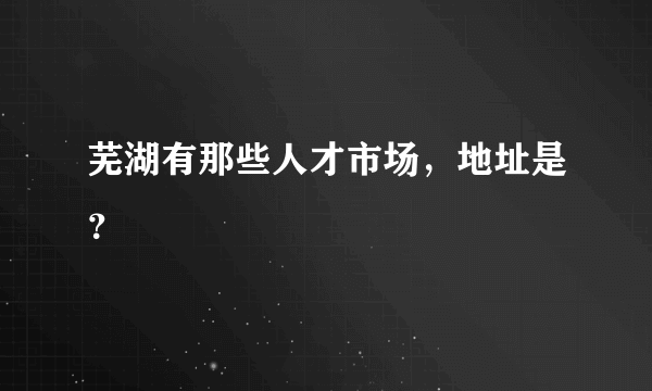 芜湖有那些人才市场，地址是？