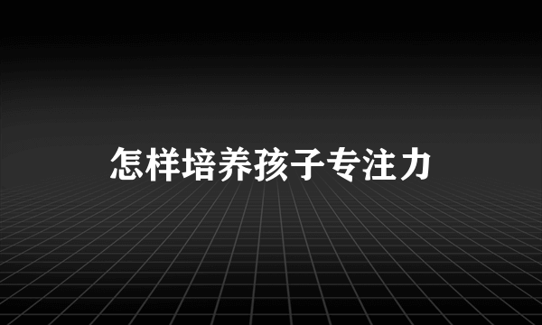 怎样培养孩子专注力