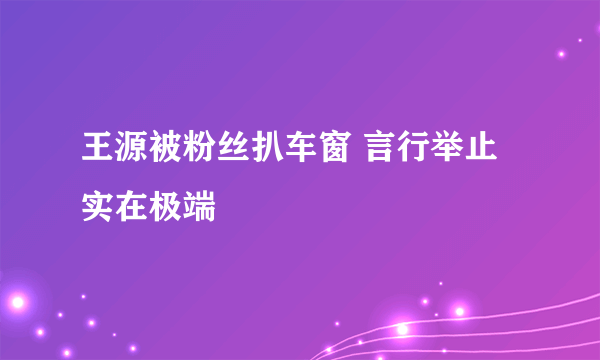 王源被粉丝扒车窗 言行举止实在极端