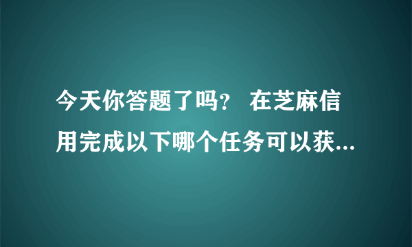 今天你答题了吗？ 在芝麻信用完成以下哪个任务可以获得芝麻粒？